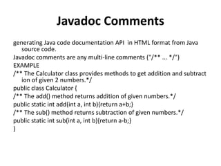 Javadoc Comments
generating Java code documentation API in HTML format from Java
source code.
Javadoc comments are any multi-line comments ("/** ... */")
EXAMPLE
/** The Calculator class provides methods to get addition and subtract
ion of given 2 numbers.*/
public class Calculator {
/** The add() method returns addition of given numbers.*/
public static int add(int a, int b){return a+b;}
/** The sub() method returns subtraction of given numbers.*/
public static int sub(int a, int b){return a-b;}
}
 