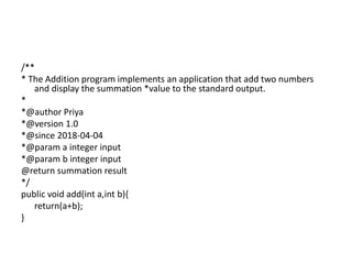 /**
* The Addition program implements an application that add two numbers
and display the summation *value to the standard output.
*
*@author Priya
*@version 1.0
*@since 2018-04-04
*@param a integer input
*@param b integer input
@return summation result
*/
public void add(int a,int b){
return(a+b);
}
 