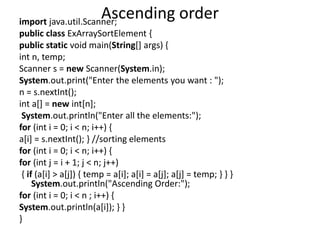 Ascending orderimport java.util.Scanner;
public class ExArraySortElement {
public static void main(String[] args) {
int n, temp;
Scanner s = new Scanner(System.in);
System.out.print("Enter the elements you want : ");
n = s.nextInt();
int a[] = new int[n];
System.out.println("Enter all the elements:");
for (int i = 0; i < n; i++) {
a[i] = s.nextInt(); } //sorting elements
for (int i = 0; i < n; i++) {
for (int j = i + 1; j < n; j++)
{ if (a[i] > a[j]) { temp = a[i]; a[i] = a[j]; a[j] = temp; } } }
System.out.println("Ascending Order:");
for (int i = 0; i < n ; i++) {
System.out.println(a[i]); } }
}
 
