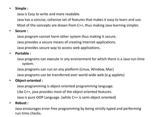 • Simple :
Java is Easy to write and more readable.
Java has a concise, cohesive set of features that makes it easy to learn and use.
Most of the concepts are drawn from C++, thus making Java learning simpler.
• Secure :
Java program cannot harm other system thus making it secure.
Java provides a secure means of creating Internet applications.
Java provides secure way to access web applications.
• Portable :
Java programs can execute in any environment for which there is a Java run-time
system.
Java programs can run on any platform (Linux, Window, Mac)
Java programs can be transferred over world wide web (e.g applets)
• Object-oriented :
Java programming is object-oriented programming language.
Like C++, java provides most of the object oriented features.
Java is pure OOP Language. (while C++ is semi object oriented)
• Robust :
Java encourages error-free programming by being strictly typed and performing
run-time checks.
 