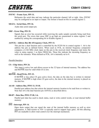 CS8411 CS8412
DS61F1 21
FSYNC - Frame Sync, PIN 11.
Delineates the serial data and may indicate the particular channel, left or right. Also, FSYNC
may be configured as an input or output. The format is based on bits in control register 2.
SDATA - Serial Data, PIN 26.
Audio data serial output pin.
ERF - Error Flag, PIN 25.
Signals that an error has occurred while receiving the audio sample currently being read from
the serial port. The errors that cause ERF to go high are enumerated in status register 2 and
enabled by setting the corresponding bit in IEnable register 2.
A4/FCK - Address Bus Bit 4/Frequency Clock, PIN 13.
This pin has a dual function and is controlled by the FCEN bit in control register 1. A4 is the
address bus pin as defined below. When used as FCK, an internal frequency comparator
compares a 6.144 MHz clock input on this pin to the received clock frequency and stores the
value in status register 1 as three FREQ bits. These bits indicate the incoming frequency as
well as the tolerance. When defined as FCK, A4 is internally set to 0.
Parallel Interface
CS - Chip Select, PIN 24.
This input is active low and allows access to the 32 bytes of internal memory. The address bus
and RD/WR must be valid while CS is low.
RD/WR - Read/Write, PIN 23.
If RD/WR is low when CS goes active (low), the data on the data bus is written to internal
memory. If RD/WR is high when CS goes active, the data in the internal memory is placed on
the data bus.
A4-A0 - Address Bus, PINS 13, 15-18.
Parallel port address bus that selects the internal memory location to be read from or written to.
Note that A4 is the dual function pin A4/FCK as described above.
D0-D7 - Data Bus, PINS 27-28, 1-6.
Parallel port data bus used to check status, read or write control words, or read internal buffer
memory.
INT - Interrupt, PIN 14.
Open drain output that can signal the state of the internal buffer memory as well as error
information. A 5kΩ resistor to VD+ is typically used to support logic gates. All bits affecting
INT are maskable to allow total control over the interrupt mechanism.
 