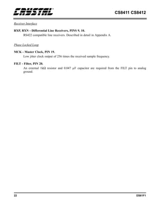 CS8411 CS8412
22 DS61F1
Receiver Interface
RXP, RXN - Differential Line Receivers, PINS 9, 10.
RS422 compatible line receivers. Described in detail in Appendix A.
Phase Locked Loop
MCK - Master Clock, PIN 19.
Low jitter clock output of 256 times the received sample frequency.
FILT - Filter, PIN 20.
An external 1kΩ resistor and 0.047 µF capacitor are required from the FILT pin to analog
ground.
 