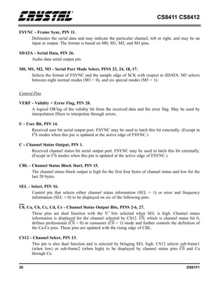 CS8411 CS8412
30 DS61F1
FSYNC - Frame Sync, PIN 11.
Delineates the serial data and may indicate the particular channel, left or right, and may be an
input or output. The format is based on M0, M1, M2, and M3 pins.
SDATA - Serial Data, PIN 26.
Audio data serial output pin.
M0, M1, M2, M3 - Serial Port Mode Select, PINS 23, 24, 18, 17.
Selects the format of FSYNC and the sample edge of SCK with respect to SDATA. M3 selects
between eight normal modes (M3 = 0), and six special modes (M3 = 1).
Control Pins
VERF - Validity + Error Flag, PIN 28.
A logical OR’ing of the validity bit from the received data and the error flag. May be used by
interpolation filters to interpolate through errors.
U - User Bit, PIN 14.
Received user bit serial output port. FSYNC may be used to latch this bit externally. (Except in
I2S modes when this pin is updated at the active edge of FSYNC.)
C - Channel Status Output, PIN 1.
Received channel status bit serial output port. FSYNC may be used to latch this bit externally.
(Except in I2
S modes when this pin is updated at the active edge of FSYNC.)
CBL - Channel Status Block Start, PIN 15.
The channel status block output is high for the first four bytes of channel status and low for the
last 20 bytes.
SEL - Select, PIN 16.
Control pin that selects either channel status information (SEL = 1) or error and frequency
information (SEL = 0) to be displayed on six of the following pins.
C0, Ca, Cb, Cc, Cd, Ce - Channel Status Output Bits, PINS 2-6, 27.
These pins are dual function with the ’C’ bits selected when SEL is high. Channel status
information is displayed for the channel selected by CS12. C0, which is channel status bit 0,
defines professional (C0 = 0) or consumer (C0 = 1) mode and further controls the definition of
the Ca-Ce pins. These pins are updated with the rising edge of CBL.
CS12 - Channel Select, PIN 13.
This pin is also dual function and is selected by bringing SEL high. CS12 selects sub-frame1
(when low) or sub-frame2 (when high) to be displayed by channel status pins C0 and Ca
through Ce.
 