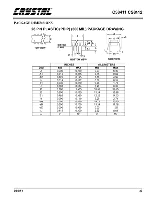CS8411 CS8412
DS61F1 33
PACKAGE DIMENSIONS
INCHES MILLIMETERS
DIM MIN MAX MIN MAX
A 0.000 0.250 0.00 6.35
A1 0.015 0.025 0.38 0.64
A2 0.125 0.195 3.18 4.95
b 0.014 0.022 0.36 0.56
b1 0.030 0.070 0.76 1.78
c 0.008 0.014 0.20 0.36
D 1.380 1.565 35.05 39.75
E 0.600 0.625 15.24 15.88
E1 0.485 0.580 12.32 14.73
e 0.090 0.110 2.29 2.79
eA 0.580 0.620 14.73 15.75
eB 0.600 0.700 15.24 17.78
eC 0.000 0.060 0.00 1.52
L 0.115 0.200 2.92 5.08
∝ 0° 15° 0° 15°
28 PIN PLASTIC (PDIP) (600 MIL) PACKAGE DRAWING
E1
D
SEATING
PLANE
b1
e
b
A
L
A1
∝
TOP VIEW
BOTTOM VIEW SIDE VIEW
1
eA
c
A2
E
eC
eB
 