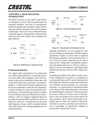 CS8411 CS8412
DS61F1 35
APPENDIX A: RS422 RECEIVER
INFORMATION
The RS422 receivers on the CS8411 and CS8412
are designed to receive both the professional and
consumer interfaces, and meet all specifications
listed in the digital audio standards. Figure 20 illus-
trates the internal schematic of the receiver portion
of both chips. The receiver has a differential input.
A Schmitt trigger is incorporated to add hysteresis
which prevents noisy signals from corrupting the
phase detector.
Professional Interface
The digital audio specifications for professional
use call for a balanced receiver, using XLR connec-
tors, with 110Ω ± 20% impedance. (The XLR con-
nector on the receiver should have female pins with
a male shell.) Since the receiver has a very high im-
pedance, a 110Ω resistor should be placed across
the receiver terminals to match the line impedance,
as shown in Figure 21, and, since the part has inter-
nal biasing, no external biasing network is needed.
If some isolation is desired without the use of trans-
formers, a 0.01 µF capacitor should be placed on
the input of each pin (RXP and RXN) as shown in
Figure 22. However, if transformers are not used,
high frequency energy could be coupled between
transmitter and receiver causing degradation in an-
alog performance.
Although transformers are not required by AES
they are strongly recommended. The EBU requires
transformers. Figures 21 and 22 show an optional
DC blocking capacitor on the transmission line. A
0.1 to 0.47 µF ceramic capacitor may be used to
block any DC voltage that is accidentally connect-
ed to the digital audio receiver. The use of this ca-
pacitor is an issue of robustness as the digital audio
transmission line does not have a DC voltage com-
ponent.
Grounding the shield of the cable is a tricky issue.
In the configuration of systems, it is important to
avoid ground loops and DC current flowing down
the shield of the cable that could result when boxes
with different ground potentials are connected.
Generally, it is good practice to ground the shield
to the chassis of the transmitting unit, and connect
the shield through a capacitor to chassis ground at
the receiver. However, in some cases it is advanta-
gous to have the ground of two boxes held to the
same potential, and the cable shield might be de-
pended upon to make that electrical connection.
Generally, it may be a good idea to provide the op-
tion of grounding or capacitively coupling to
ground with a "ground-lift" circuit.
+
8 k Ω
4 k Ω
4 k Ω
8 k Ω
16 k Ω
16 k Ω
RXP
9
RXN
10 -
Figure 20. RS422 Receiver Internal Circuit
1
XLR
Twisted
Pair
110 Ω
110 Ω
CS8411/12
RXP
RXN
* See Text
Figure 21. Professional Input Circuit
1
XLR
Twisted
Pair
110 Ω
110 Ω
CS8411/12
RXP
RXN
0.01 µF
0.01 µF
* See Text
Figure 22. Transformerless Professional Circuit
 
