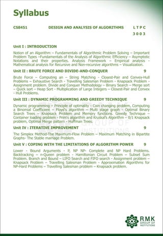 Syllabus
CS8451 DESIGN AND ANALYSIS OF ALGORITHMS L T P C
3 0 0 3
Unit I : INTRODUCTION
Notion of an Algorithm – Fundamentals of Algorithmic Problem Solving – Important
Problem Types –Fundamentals of the Analysis of Algorithmic Efficiency – Asymptotic
Notations and their properties. Analysis Framework – Empirical analysis -
Mathematical analysis for Recursive and Non-recursive algorithms – Visualization.
Unit II : BRUTE FORCE AND DIVIDE-AND-CONQUER 9
Brute Force – Computing an – String Matching - Closest-Pair and Convex-Hull
Problems – Exhaustive Search - Travelling Salesman Problem - Knapsack Problem -
Assignment problem. Divide and Conquer Methodology – Binary Search – Merge sort
– Quick sort – Heap Sort - Multiplication of Large Integers – Closest-Pair and Convex
- Hull Problems.
Unit III : DYNAMIC PROGRAMMING AND GREEDY TECHNIQUE 9
Dynamic programming – Principle of optimality - Coin changing problem, Computing
a Binomial Coefficient – Floyd‘s algorithm – Multi stage graph - Optimal Binary
Search Trees – Knapsack Problem and Memory functions. Greedy Technique –
Container loading problem - Prim‘s algorithm and Kruskal’s Algorithm – 0/1 Knapsack
problem, Optimal Merge pattern - Huffman Trees.
Unit IV : ITERATIVE IMPROVEMENT 9
The Simplex Method-The Maximum-Flow Problem – Maximum Matching in Bipartite
Graphs- The Stable marriage Problem.
Unit V : COPING WITH THE LIMITATIONS OF ALGORITHM POWER 9
Lower - Bound Arguments - P, NP NP- Complete and NP Hard Problems.
Backtracking – n-Queen problem - Hamiltonian Circuit Problem – Subset Sum
Problem. Branch and Bound – LIFO Search and FIFO search - Assignment problem –
Knapsack Problem – Travelling Salesman Problem - Approximation Algorithms for
NP-Hard Problems – Travelling Salesman problem – Knapsack problem.
 