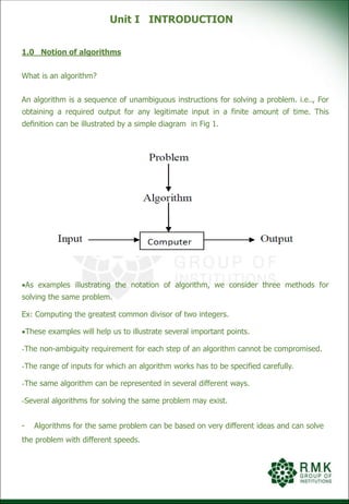 Unit I INTRODUCTION
1.0 Notion of algorithms
What is an algorithm?
An algorithm is a sequence of unambiguous instructions for solving a problem. i.e.., For
obtaining a required output for any legitimate input in a finite amount of time. This
deﬁnition can be illustrated by a simple diagram in Fig 1.
Fig 1 Notion of Algorithms
As examples illustrating the notation of algorithm, we consider three methods for
solving the same problem.
Ex: Computing the greatest common divisor of two integers.
These examples will help us to illustrate several important points.
-The non-ambiguity requirement for each step of an algorithm cannot be compromised.
-The range of inputs for which an algorithm works has to be specified carefully.
-The same algorithm can be represented in several different ways.
-Several algorithms for solving the same problem may exist.
- Algorithms for the same problem can be based on very different ideas and can solve
the problem with different speeds.
 