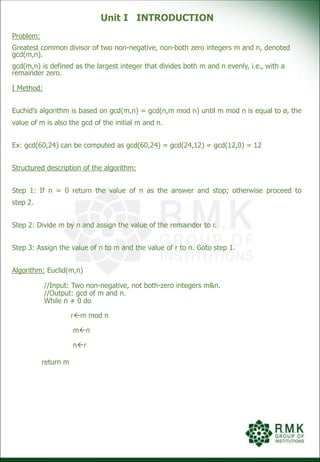 Unit I INTRODUCTION
Problem:
Greatest common divisor of two non-negative, non-both zero integers m and n, denoted
gcd(m,n).
gcd(m,n) is defined as the largest integer that divides both m and n evenly, i.e., with a
remainder zero.
I Method:
Euchid’s algorithm is based on gcd(m,n) = gcd(n,m mod n) until m mod n is equal to ø, the
value of m is also the gcd of the initial m and n.
Ex: gcd(60,24) can be computed as gcd(60,24) = gcd(24,12) = gcd(12,0) = 12
Structured description of the algorithm:
Step 1: If n = 0 return the value of n as the answer and stop; otherwise proceed to
step 2.
Step 2: Divide m by n and assign the value of the remainder to r.
Step 3: Assign the value of n to m and the value of r to n. Goto step 1.
Algorithm: Euclid(m,n)
//Input: Two non-negative, not both-zero integers m&n.
//Output: gcd of m and n.
While n ≠ 0 do
rm mod n
mn
nr
return m
 