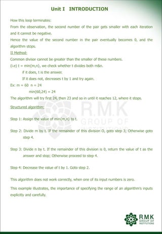Unit I INTRODUCTION
How this loop terminates:
From the observation, the second number of the pair gets smaller with each iteration
and it cannot be negative.
Hence the value of the second number in the pair eventually becomes 0, and the
algorithm stops.
II Method:
Common divisor cannot be greater than the smaller of these numbers.
(i.e) t = min{m,n}, we check whether t divides both m&n.
if it does, t is the answer.
If it does not, decreases t by 1 and try again.
Ex: m = 60 n = 24
min(60,24) = 24
The algorithm will try first 24, then 23 and so in until it reaches 12, where it stops.
Structured algorithm:
Step 1: Assign the value of min{m,n} to t.
Step 2: Divide m by t. If the remainder of this division O, goto step 3; Otherwise goto
step 4.
Step 3: Divide n by t. If the remainder of this division is 0, return the value of t as the
answer and stop; Otherwise proceed to step 4.
Step 4: Decrease the value of t by 1. Goto step 2.
This algorithm does not work correctly, when one of its input numbers is zero.
This example illustrates, the importance of specifying the range of an algorithm’s inputs
explicitly and carefully.
 