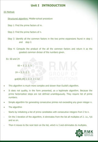 Unit I INTRODUCTION
III Method:
Structured algorithm: Middle-school procedure
Step 1: Find the prime factors of m.
Step 2: Find the prime factors of n.
Step 3: Identify all the common factors in the two prime expansions found in step 1
and step 2.
Step 4: Compute the product of the all the common factors and return it as the
greatest common divisor of the numbers given.
Ex: 60 and 24
60 = 2. 2. 3. 5
24 = 2. 2. 2. 3
gcd(60,24) = 2. 2. 3 = 12
 This algorithm is much more complex and slower than Euclid’s algorithm.
 It does not quality, in the form presented, as a legitimate algorithm. Because the
prime factorization steps are not defined unambiguously. They require list of prime
numbers.
 Simple algorithm for generating consecutive primes not exceeding any given integer n.
 The algorithm
- Starts by initializing a list of prime candidates with consecutive integers from 2 to n.
- On the I iteration of the algorithm, it eliminates from the list all multiples of 2. i.e., 4,6
and so on.
- Then it moves to the next item on the list, which is 3 and eliminates its multiples.
 