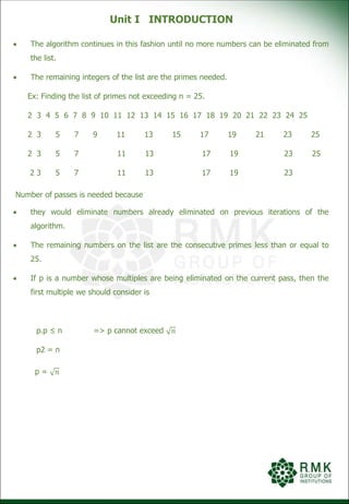 Unit I INTRODUCTION
 The algorithm continues in this fashion until no more numbers can be eliminated from
the list.
 The remaining integers of the list are the primes needed.
Ex: Finding the list of primes not exceeding n = 25.
2 3 4 5 6 7 8 9 10 11 12 13 14 15 16 17 18 19 20 21 22 23 24 25
2 3 5 7 9 11 13 15 17 19 21 23 25
2 3 5 7 11 13 17 19 23 25
2 3 5 7 11 13 17 19 23
Number of passes is needed because
 they would eliminate numbers already eliminated on previous iterations of the
algorithm.
 The remaining numbers on the list are the consecutive primes less than or equal to
25.
 If p is a number whose multiples are being eliminated on the current pass, then the
first multiple we should consider is
p.p ≤ n => p cannot exceed 𝑛
p2 = n
p = 𝑛
 