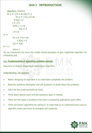 Unit I INTRODUCTION
Algorithm: Sieve(n)
for p  2 to n do A[p]  p
for p  2 to [ 𝑛] do
if A[p] ≠ 0
j  p*p
while j < n do
A[j]  0
j j+p
i 0
for p  2 to n do
if A[p] ≠ 0
L[i]  A[p]
i i+1
return L
So, we incorporate the sieve into middle school procedure to get a legitimate algorithm for
computing gcd.
1.1 Fundamentals of algorithm problem solving
Sequence of steps in designing & analyzing an algorithm.
Understanding the problem:
 Before designing an algorithm is to understand completely the problem.
 Read the problems description and ask questions or doubt about the problems.
 Solve the few small examples by hand.
 Think about special cases and ask questions again if needed.
 There are few types of problems that arise in computing applications quite often.
 There are known algorithms for solving it. It might help us to understand how such an
algorithm works and know its strengths and weakness.
 