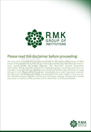 Please read this disclaimer before proceeding:
This document is confidential and intended solely for the educational purpose of RMK
Group of Educational Institutions. If you have received this document through email in
error, please notify the system manager. This document contains proprietary
information and is intended only to the respective group / learning community as
intended. If you are not the addressee you should not disseminate, distribute or copy
through e-mail. Please notify the sender immediately by e-mail if you have received
this document by mistake and delete this document from your system. If you are not
the intended recipient you are notified that disclosing, copying, distributing or taking
any action in reliance on the contents of this information is strictly prohibited.
 