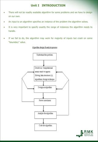 Unit I INTRODUCTION
 There will not be readily available algorithm for some problems and we have to design
on our own.
 An input to an algorithm specifies an instance of the problem the algorithm solves.
 It is very important to specify exactly the range of instances the algorithm needs to
handle.
 If we fail to do, the algorithm may work for majority of inputs but crash on some
“boundary” value.
 