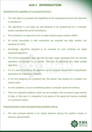 Unit I INTRODUCTION
Ascertaining the capabilities of a computional device:
 The next step is to ascertain the capabilities of the computational device the algorithm
is intended for.
 The algorithms in use today are still designed to be programmed for a computer
closely resembles the current architecture.
 This architecture is captured by the so-called random-access machine (RAM).
 Its central assumption is that instructions are executed one after another, one
operation at a time.
 Accordingly, algorithms designed to be executed on such machines are called
sequential algorithms.
 The central assumptions does not hold for some newer computers that can execute
operations concurrently. i.e in parallel. This type of algorithms are called parallel
algorithms.
 If it is a scientific problem, the algorithm can be designed independent of specification
parameters for a particular computer.
 If we were designing as a practical tool, the answer may depend on a problem you
need to solve.
 In many problems, we are not bothering about a computer speed and memory.
 There are important problems, which are very complex, have to process huge volumes
of data, in that case it is imperative to be aware of the speed and memory available
on a particular system.
Choosing between exact and approximate problems solving:
 The next principal decision is to choose between solving the problem exactly or
solving it approximately.
 