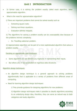 Unit I INTRODUCTION
 In former case, it is solving the problem exactly called exact algorithm, latter
approximation algorithm.
 What is the need for approximation algorithm?
i) There are important problems that cannot be solved exactly such as
o Extracting square roots.
o Solving non-linear equations.
o Evaluation definite integrals.
ii) The algorithms for solving a problem exactly can be unacceptably slow because of
the problems intrinsic complexity.
o Ex: Travelling salesman problem.
iii) Approximation algorithm can be part of a more sophisticated algorithm that solves a
problem exactly.
Deciding on approximate data structures:
 Some algorithms do not demand any ingenuity in representing their inputs.
 But others are, in fact predicated on ingenious data structures.
Algorithm design techniques:
 An algorithm design technique is a general approach to solving problems
algorithmically that is applicable to a variety of problems from different areas of
computing.
 Need for learning algorithm design techniques:
i) They provide guidance for designing algorithms for new problems.
ii) Algorithm design techniques make it possible to classify algorithms according
to an underlying design idea, therefore, they can serve as natural way to both
categorize and study algorithm.
 