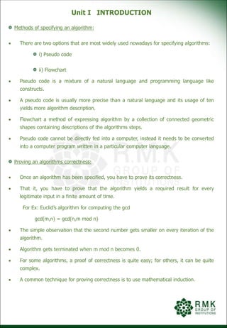 Unit I INTRODUCTION
Methods of specifying an algorithm:
 There are two options that are most widely used nowadays for specifying algorithms:
i) Pseudo code
ii) Flowchart
 Pseudo code is a mixture of a natural language and programming language like
constructs.
 A pseudo code is usually more precise than a natural language and its usage of ten
yields more algorithm description.
 Flowchart a method of expressing algorithm by a collection of connected geometric
shapes containing descriptions of the algorithms steps.
 Pseudo code cannot be directly fed into a computer, instead it needs to be converted
into a computer program written in a particular computer language.
Proving an algorithms correctness:
 Once an algorithm has been specified, you have to prove its correctness.
 That it, you have to prove that the algorithm yields a required result for every
legitimate input in a finite amount of time.
For Ex: Euclid’s algorithm for computing the gcd
gcd(m,n) = gcd(n,m mod n)
 The simple observation that the second number gets smaller on every iteration of the
algorithm.
 Algorithm gets terminated when m mod n becomes 0.
 For some algorithms, a proof of correctness is quite easy; for others, it can be quite
complex.
 A common technique for proving correctness is to use mathematical induction.
 