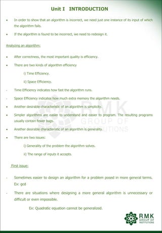 Unit I INTRODUCTION
 In order to show that an algorithm is incorrect, we need just one instance of its input of which
the algorithm fails.
 If the algorithm is found to be incorrect, we need to redesign it.
Analyzing an algorithm:
 After correctness, the most important quality is efficiency.
 There are two kinds of algorithm efficiency
i) Time Efficiency.
ii) Space Efficiency.
- Time Efficiency indicates how fast the algorithm runs.
- Space Efficiency indicates how much extra memory the algorithm needs.
 Another desirable characteristic of an algorithm is simplicity.
 Simpler algorithms are easier to understand and easier to program. The resulting programs
usually contain fewer bugs.
 Another desirable characteristic of an algorithm is generality.
 There are two issues:
i) Generality of the problem the algorithm solves.
ii) The range of inputs it accepts.
First issue:
- Sometimes easier to design an algorithm for a problem posed in more general terms.
Ex: gcd
- There are situations where designing a more general algorithm is unnecessary or
difficult or even impossible.
Ex: Quadratic equation cannot be generalized.
 