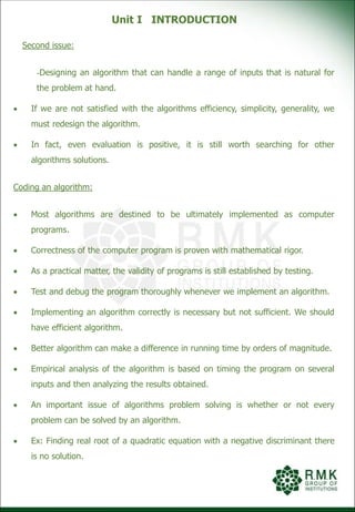 Unit I INTRODUCTION
Second issue:
-Designing an algorithm that can handle a range of inputs that is natural for
the problem at hand.
 If we are not satisfied with the algorithms efficiency, simplicity, generality, we
must redesign the algorithm.
 In fact, even evaluation is positive, it is still worth searching for other
algorithms solutions.
Coding an algorithm:
 Most algorithms are destined to be ultimately implemented as computer
programs.
 Correctness of the computer program is proven with mathematical rigor.
 As a practical matter, the validity of programs is still established by testing.
 Test and debug the program thoroughly whenever we implement an algorithm.
 Implementing an algorithm correctly is necessary but not sufficient. We should
have efficient algorithm.
 Better algorithm can make a difference in running time by orders of magnitude.
 Empirical analysis of the algorithm is based on timing the program on several
inputs and then analyzing the results obtained.
 An important issue of algorithms problem solving is whether or not every
problem can be solved by an algorithm.
 Ex: Finding real root of a quadratic equation with a negative discriminant there
is no solution.
 