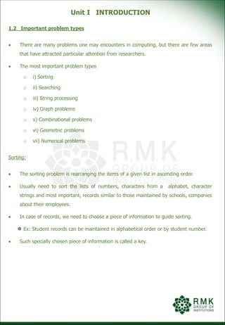 Unit I INTRODUCTION
1.2 Important problem types
 There are many problems one may encounters in computing, but there are few areas
that have attracted particular attention from researchers.
 The most important problem types
o i) Sorting
o ii) Searching
o iii) String processing
o iv) Graph problems
o v) Combinational problems
o vi) Geometric problems
o vii) Numerical problems
Sorting:
 The sorting problem is rearranging the items of a given list in ascending order.
 Usually need to sort the lists of numbers, characters from a alphabet, character
strings and most important, records similar to those maintained by schools, companies
about their employees.
 In case of records, we need to choose a piece of information to guide sorting.
Ex: Student records can be maintained in alphabetical order or by student number.
 Such specially chosen piece of information is called a key.
 
