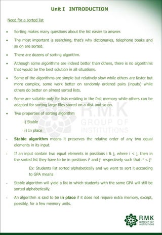 Unit I INTRODUCTION
Need for a sorted list
 Sorting makes many questions about the list easier to answer.
 The most important is searching, that’s why dictionaries, telephone books and
so on are sorted.
 There are dozens of sorting algorithm.
 Although some algorithms are indeed better than others, there is no algorithms
that would be the best solution in all situations.
 Some of the algorithms are simple but relatively slow while others are faster but
more complex, some work better on randomly ordered pairs (inputs) while
others do better on almost sorted lists.
 Some are suitable only for lists residing in the fast memory while others can be
adapted for sorting large files stored on a disk and so on.
 Two properties of sorting algorithm
i) Stable
ii) In place
- Stable algorithm means it preserves the relative order of any two equal
elements in its input.
- If an input contain two equal elements in positions i & j, where i < j, then in
the sorted list they have to be in positions i1 and j1 respectively such that i1 < j1
Ex: Students list sorted alphabetically and we want to sort it according
to GPA means
- Stable algorithm will yield a list in which students with the same GPA will still be
sorted alphabetically.
- An algorithm is said to be in place if it does not require extra memory, except,
possibly, for a few memory units.
 