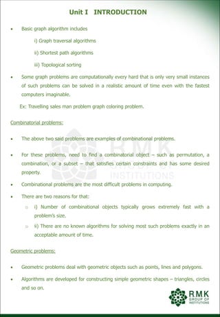 Unit I INTRODUCTION
 Basic graph algorithm includes
i) Graph traversal algorithms
ii) Shortest path algorithms
iii) Topological sorting
 Some graph problems are computationally every hard that is only very small instances
of such problems can be solved in a realistic amount of time even with the fastest
computers imaginable.
Ex: Travelling sales man problem graph coloring problem.
Combinatorial problems:
 The above two said problems are examples of combinational problems.
 For these problems, need to find a combinatorial object – such as permutation, a
combination, or a subset – that satisfies certain constraints and has some desired
property.
 Combinational problems are the most difficult problems in computing.
 There are two reasons for that:
o i) Number of combinational objects typically grows extremely fast with a
problem’s size.
o ii) There are no known algorithms for solving most such problems exactly in an
acceptable amount of time.
Geometric problems:
 Geometric problems deal with geometric objects such as points, lines and polygons.
 Algorithms are developed for constructing simple geometric shapes – triangles, circles
and so on.
 
