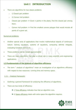 Unit I INTRODUCTION
 There are algorithms for two classic problems
o i) Closest pair problem
o ii) Convex hull problem
o Closest pair problem  Given n points in the plane, find the closest pair among
them.
o Convex hull problem  Find the smallest convex polygon that would include all
points of a given set.
Numerical problems:
 Another special area of applications that involve mathematical objects of continuous
nature: Solving equations, systems of equations, computing definite integrals,
evaluating functions and so on.
 These problems can be solved approximately.
 There are many algorithms that play a critical role in many scientific and engineering
applications.
1.3 Fundamentals of the analysis of algorithm efficiency
 The term “ analysis of algorithms” mean an investigation of an algorithms efficiency
with respect to two resources: running time and memory space.
1.3.1 - Analysis framework:
 Outlining a general framework for analyzing the efficiency of algorithms.
 There are two kinds of efficiency:
i) Time efficiency indicates how fast an algorithm runs.
ii) Space efficiency deals with extra space the algorithm requires.
 
