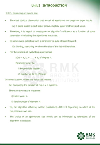 Unit I INTRODUCTION
1.3.2 - Measuring an input’s size:
 The most obvious observation that almost all algorithms run longer on larger inputs.
Ex: It takes longer to sort larger arrays, multiply larger matrices and so on.
 Therefore, it is logical to investigate an algorithm’s efficiency as a function of some
parameter n indicating the algorithm’s input size.
 In some cases, selecting such a parameter is quite straight forward.
Ex: Sorting, searching  where the size of the list will be taken.
 For the problem of evaluating a polynomial
p(x) = an xn + …… + a0 of degree n.
Parameters may be
i) Polynomial’s degree
ii) Number of its co-efficient.
In some situation, where the input size matters.
Ex: Computing the product of two n x n matrices.
There are two natural measures:
i) Matrix order n
ii) Total number of element N.
 So, the algorithm efficiency will be qualitatively different depending on which of the
two measures we use.
 The choice of an appropriate size metric can be influenced by operations of the
algorithm in question.
 