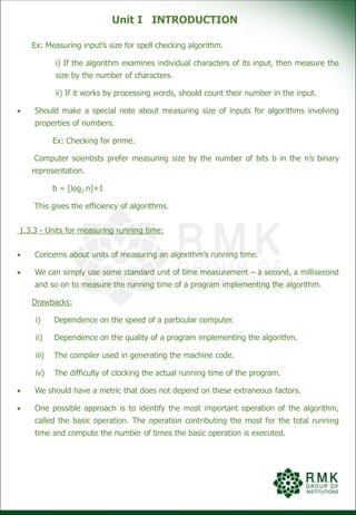 Unit I INTRODUCTION
Ex: Measuring input’s size for spell checking algorithm.
i) If the algorithm examines individual characters of its input, then measure the
size by the number of characters.
ii) If it works by processing words, should count their number in the input.
 Should make a special note about measuring size of inputs for algorithms involving
properties of numbers.
Ex: Checking for prime.
Computer scientists prefer measuring size by the number of bits b in the n’s binary
representation.
b = [log2 n]+1
This gives the efficiency of algorithms.
1.3.3 - Units for measuring running time:
 Concerns about units of measuring an algorithm’s running time.
 We can simply use some standard unit of time measurement – a second, a millisecond
and so on to measure the running time of a program implementing the algorithm.
Drawbacks:
i) Dependence on the speed of a particular computer.
ii) Dependence on the quality of a program implementing the algorithm.
iii) The compiler used in generating the machine code.
iv) The difficulty of clocking the actual running time of the program.
 We should have a metric that does not depend on these extraneous factors.
 One possible approach is to identify the most important operation of the algorithm,
called the basic operation. The operation contributing the most for the total running
time and compute the number of times the basic operation is executed.
 
