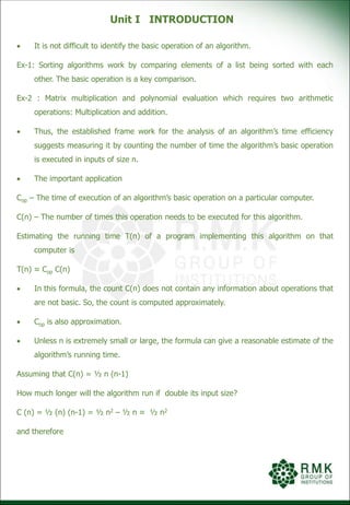 Unit I INTRODUCTION
 It is not difficult to identify the basic operation of an algorithm.
Ex-1: Sorting algorithms work by comparing elements of a list being sorted with each
other. The basic operation is a key comparison.
Ex-2 : Matrix multiplication and polynomial evaluation which requires two arithmetic
operations: Multiplication and addition.
 Thus, the established frame work for the analysis of an algorithm’s time efficiency
suggests measuring it by counting the number of time the algorithm’s basic operation
is executed in inputs of size n.
 The important application
Cop – The time of execution of an algorithm’s basic operation on a particular computer.
C(n) – The number of times this operation needs to be executed for this algorithm.
Estimating the running time T(n) of a program implementing this algorithm on that
computer is
T(n) ≈ Cop C(n)
 In this formula, the count C(n) does not contain any information about operations that
are not basic. So, the count is computed approximately.
 Cop is also approximation.
 Unless n is extremely small or large, the formula can give a reasonable estimate of the
algorithm’s running time.
Assuming that C(n) = ½ n (n-1)
How much longer will the algorithm run if double its input size?
C (n) = ½ (n) (n-1) = ½ n2 – ½ n ≈ ½ n2
and therefore
 