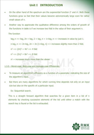 Unit I INTRODUCTION
 On the other hand of the spectrum are the exponential function 2n and n!. Both these
functions grow so fast that their values become astronomically large even for rather
small values of n.
 Another way to appreciate the qualitative difference among the orders of growth of
the functions in table is if we increase two fold in the value of their argument n.
The function
log2 n => log2 2n = log2 2 + log2 n = 1+log2 n => increases in value by just 1.
n log2 n => 2n log2 2n = 2n [1+log2 n] => increases slightly more than 2 fold.
n2 => (2n)2 = 4n2 => 4 fold
n3 => (2n)3 = 8n3 => 8 fold
n! = increases much more than the above
1.3.5 - Worst-case, Best-case and Average-case Efficiencies:
 To measure an algorithm’s efficiency as a function of a parameter indicating the size of
the algorithm’s input.
 But there are many algorithms for which running time depends not only on an input
size but also on the specific of a particular input.
Ex: Sequential search.
This is a straight forward algorithm that searches for a given item in a list of n
elements by checking successive elements of the list until either a match with the
search key is found or the list is exhausted.
 