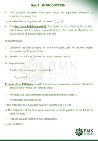 Unit I INTRODUCTION
 WCE provides important information about an algorithm’s efficiency by
bounding its running time.
It guarantees the running time will not exceed Cworst (n)
 The Best Case Efficiency (BCE) of an algorithm is its efficiency for the best-
case input of size (n), which is an input of size n for which the algorithm runs
fastest among all possible inputs of that size.
Analyze the BCE:
i) Determine the kind of inputs for which the count C(n) will be the smallest
among all possible inputs of size n.
ii) Ascertain the value of C(n) on the most convenient inputs.
Ex: Sequential search
The first element is equal to a search key.
Cbest (n) = 1
Average Case Efficiency provide the necessary information about an algorithm’s
behavior on a “typical” or “random” input.
 We must take some assumptions about possible inputs of size n.
 The standard assumptions are
i) The probability of a successful search is equal to p(0 ≤ p ≤1)
ii) The probability of the first match occurring in the ith position of the list is the
same for every i.
 Find the average number of key comparisons.
Cavg (n) as follows
 