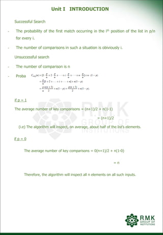 Unit I INTRODUCTION
Successful Search
- The probability of the first match occurring in the ith position of the list in p/n
for every i.
- The number of comparisons in such a situation is obiviously i.
Unsuccessful search
- The number of comparison is n
- Probability is (1-p)
if p = 1
The average number of key comparisons = (n+1)/2 + n(1-1)
= (n+1)/2
(i.e) The algorithm will inspect, on average, about half of the list’s elements.
if p = 0
The average number of key comparisons = 0(n+1)/2 + n(1-0)
= n
Therefore, the algorithm will inspect all n elements on all such inputs.
 