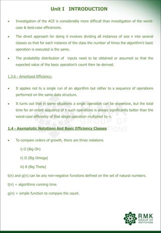 Unit I INTRODUCTION
 Investigation of the ACE is considerably more difficult than investigation of the worst-
case & best-case efficiencies.
 The direct approach for doing it involves dividing all instances of size n into several
classes so that for each instance of the class the number of times the algorithm’s basic
operation is executed is the same.
 The probability distribution of inputs need to be obtained or assumed so that the
expected value of the basic operation’s count then be derived.
1.3.6 - Amortized Efficiency:
 It applies not to a single run of an algorithm but rather to a sequence of operations
performed on the same data structure.
 It turns out that in some situations a single operation can be expensive, but the total
time for an entire sequence of n such operations is always significantly better than the
worst-case efficiency of that single operation multiplied by n.
1.4 - Asymptotic Notations And Basic Efficiency Classes
 To compare orders of growth, there are three notations
i) Ο (Big Oh)
ii) Ω (Big Omega)
iii) θ (Big Theta)
t(n) and g(n) can be any non-negative functions defined on the set of natural numbers.
t(n) = algorithms running time.
g(n) = simple function to compare the count.
 