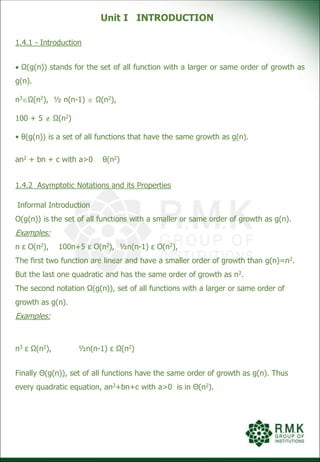 Unit I INTRODUCTION
1.4.1 - Introduction
 Ω(g(n)) stands for the set of all function with a larger or same order of growth as
g(n).
n3Ω(n2), ½ n(n-1)  Ω(n2),
100 + 5  Ω(n2)
• θ(g(n)) is a set of all functions that have the same growth as g(n).
an2 + bn + c with a>0 θ(n2)
1.4.2 Asymptotic Notations and its Properties
Informal Introduction
O(g(n)) is the set of all functions with a smaller or same order of growth as g(n).
Examples:
n ε O(n2), 100n+5 ε O(n2), ½n(n-1) ε O(n2),
The first two function are linear and have a smaller order of growth than g(n)=n2.
But the last one quadratic and has the same order of growth as n2.
The second notation Ω(g(n)), set of all functions with a larger or same order of
growth as g(n).
Examples:
n3 ε Ω(n2), ½n(n-1) ε Ω(n2)
Finally Θ(g(n)), set of all functions have the same order of growth as g(n). Thus
every quadratic equation, an2+bn+c with a>0 is in Θ(n2).
 