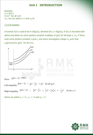 Unit I INTRODUCTION
Example:
n3 ε Ω(n2)
n3≥n2 for all n≥0
i.e., we can select c=1 and n0=0.
1.4.5 Θ-notation
A function t(n) is said to be in Θ(g(n)), denoted t(n) ) ε Θ(g(n)), if t(n) is bounded both
above and below by some positive constant multiples of g(n) for all large n, i.e., if there
exist some positive constant c1and c2 and some nonnegative integer n0 such that
c2g(n)≤t(n)≤c1g(n) for all n≥n0
Prove
Left inequality,
Right inequality,
Hence we select c2 = ¼ , c1 = ½ and n0 = 2
ε θ(n2)
= ≤ for all n0≥1
= ≥ = for all n ≥ 2
 