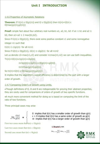 Unit I INTRODUCTION
1.4.6 Properties of Asymptotic Notations
Theorem: If t1(n) ε O(g1(n)) and t2 ε O(g2(n)) then t1(n)+t2(n) ε
O(max{g1(n),g2(n)})
Proof: simple fact about four arbitrary real numbers a1, a2, b1, b2: if a1 ≤ b1 and a2 ≤
b2, then a1+a2 ≤ 2 max{b1,b2}.
Since if t1(n) ε O(g1(n)), there exist some positive constant c1 and some nonnegative
integer n1 such that
t1(n) ≤ c1g1(n) for all n≥n1
Since if t2(n) ε O(g2(n)), t2(n) ≤ c2g2(n) for all n≥n2
Let us denote c3=max{c1,c2} and consider n≥max{n1,n2} we can use both inequalities.
T1(n)+t2(n)≤c1g1(n)+c2g2(n)
≤c3g1(n)+c3g2(n)=c3[g1(n)+g2(n)]
≤c32max{g1(n),g2(n)}
So t1(n)+t2(n) ε O(max{g1(n),g2(n)})
It implies that the algorithm’s overall efficiency is determined by the part with a larger
order of growth.
1.4.7 Comparing Order’s of Growth using Limits.
Though definitions of Ο, Ω and θ are indispensable for proving their abstract properties,
they are rarely used for comparisons of orders of growth of two specific functions.
A much more convenient method for doing so is based on computing the limit of the
ratio of two functions.
Three principal cases may arise
0 implies that t(n) has a smaller order of growth than g(n)
c > 0 implies that t(n) has a same order of growth as g(n)
∞ implies that t(n) has a larger order of growth than g(n)
First two cases mean that t(n)  Ο(g(n))
Last two cases mean that t(n)  Ω(g(n))
Second case mean that t(n)  θ(g(n))
=
 