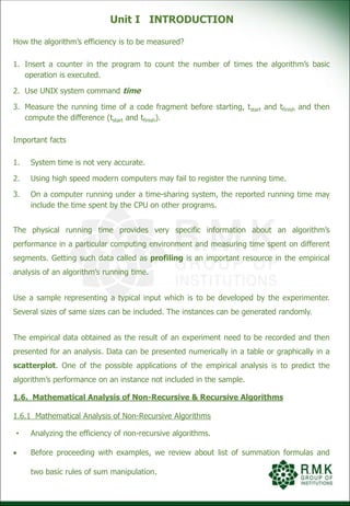 Unit I INTRODUCTION
How the algorithm’s efficiency is to be measured?
1. Insert a counter in the program to count the number of times the algorithm’s basic
operation is executed.
2. Use UNIX system command time
3. Measure the running time of a code fragment before starting, tstart and tfinish and then
compute the difference (tstart and tfinish).
Important facts
1. System time is not very accurate.
2. Using high speed modern computers may fail to register the running time.
3. On a computer running under a time-sharing system, the reported running time may
include the time spent by the CPU on other programs.
The physical running time provides very specific information about an algorithm’s
performance in a particular computing environment and measuring time spent on different
segments. Getting such data called as profiling is an important resource in the empirical
analysis of an algorithm’s running time.
Use a sample representing a typical input which is to be developed by the experimenter.
Several sizes of same sizes can be included. The instances can be generated randomly.
The empirical data obtained as the result of an experiment need to be recorded and then
presented for an analysis. Data can be presented numerically in a table or graphically in a
scatterplot. One of the possible applications of the empirical analysis is to predict the
algorithm’s performance on an instance not included in the sample.
1.6. Mathematical Analysis of Non-Recursive & Recursive Algorithms
1.6.1 Mathematical Analysis of Non-Recursive Algorithms
• Analyzing the efficiency of non-recursive algorithms.
 Before proceeding with examples, we review about list of summation formulas and
two basic rules of sum manipulation.
 