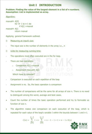 Unit I INTRODUCTION
Problem: Finding the value of the largest element in a list of n numbers.
Assumption: List is implemented as array.
Algorithm:
maxval A[0]
for i 1 to n-1 do
if A[i] >maxval
maxval A[i]
return maxval
Applying general framework outlined.
i) Measuring an input’s size:
- The input size is the number of elements in the array i.e.., n
i) Units for measuring running time:
- The operations most often executed are in the for loop.
- There are two operations
o Comparison A[i] >maxval
o Assignment maxval A[i]
Which have to consider?
- Comparison is executed on each repetition of the loop
- Assignment is no. So, the basic operation is comparison
 The number of comparisons will be the same for all arrays of size n. There is no need
to distinguish among the worst, average and best cases.
 Count the number of times the basic operation performed and try to formulate as
function of size n.
 The algorithm makes one comparison on each execution of the loop, which is
repeated for each value of the loop’s variable I within the bounds between 1 and n-1.
𝐶 𝑛 =
𝑖=1
𝑛−1
1 =>
𝑖=1
𝑛−1
= 𝑛 − 1 − 1 + 1 = 𝑛 − 1 𝜖 𝜃(𝑛)
 