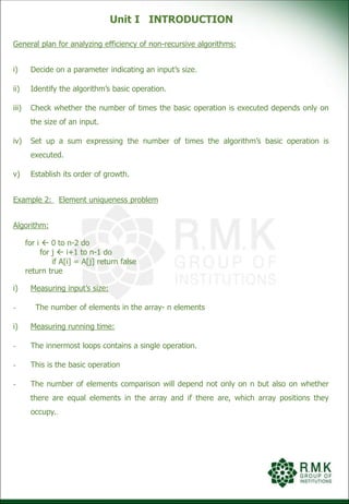 Unit I INTRODUCTION
General plan for analyzing efficiency of non-recursive algorithms:
i) Decide on a parameter indicating an input’s size.
ii) Identify the algorithm’s basic operation.
iii) Check whether the number of times the basic operation is executed depends only on
the size of an input.
iv) Set up a sum expressing the number of times the algorithm’s basic operation is
executed.
v) Establish its order of growth.
Example 2: Element uniqueness problem
Algorithm:
for i  0 to n-2 do
for j  i+1 to n-1 do
if A[i] = A[j] return false
return true
i) Measuring input’s size:
- The number of elements in the array- n elements
i) Measuring running time:
- The innermost loops contains a single operation.
- This is the basic operation
- The number of elements comparison will depend not only on n but also on whether
there are equal elements in the array and if there are, which array positions they
occupy..
 