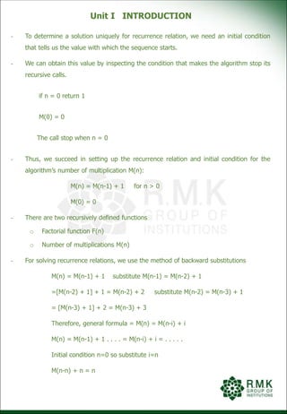 Unit I INTRODUCTION
- To determine a solution uniquely for recurrence relation, we need an initial condition
that tells us the value with which the sequence starts.
- We can obtain this value by inspecting the condition that makes the algorithm stop its
recursive calls.
if n = 0 return 1
M(0) = 0
The call stop when n = 0
- Thus, we succeed in setting up the recurrence relation and initial condition for the
algorithm’s number of multiplication M(n):
M(n) = M(n-1) + 1 for n > 0
M(0) = 0
- There are two recursively defined functions
o Factorial function F(n)
o Number of multiplications M(n)
- For solving recurrence relations, we use the method of backward substitutions
M(n) = M(n-1) + 1 substitute M(n-1) = M(n-2) + 1
=[M(n-2) + 1] + 1 = M(n-2) + 2 substitute M(n-2) = M(n-3) + 1
= [M(n-3) + 1] + 2 = M(n-3) + 3
Therefore, general formula = M(n) = M(n-i) + i
M(n) = M(n-1) + 1 . . . . = M(n-i) + i = . . . . .
Initial condition n=0 so substitute i=n
M(n-n) + n = n
 