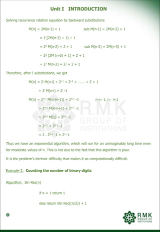 Unit I INTRODUCTION
Solving recurrence relation equation by backward substitutions
M(n) = 2M(n-1) + 1 sub M(n-1) = 2M(n-2) + 1
= 2 [2M(n-2) + 1) + 1
= 22 M(n-2) + 2 + 1 sub M(n-2) = 2M(n-3) + 1
= 22 [2M (n-3) + 1] + 2 + 1
= 23 M(n-3) + 22 + 2 + 1
Therefore, after I substitutions, we get
M(n) = 2i M(n-i) + 2i-1 + 2i-2 + ……. + 2 + 1
= 2i M(n-i) + 2i -1
M(n) = 2n-1 M(n-(n-1)) + 2n-1 -1 n-i= 1, i= n-1
= 2n-1 M(n-n+1) + 2n-1 -1
= 2n-1 M(1) + 2n-1 -1
= 2n-1 + 2n-1 -1
= 2 . 2n-1 -1 = 2n -1
Thus we have an exponential algorithm, which will run for an unimaginably long time even
for moderate values of n. This is not due to the fact that this algorithm is poor.
It is the problem’s intrinsic difficulty that makes it so computationally difficult.
Example 3: Counting the number of binary digits
Algorithm: Bin Rec(n)
if n = 1 return 1
else return Bin Rec([n/2]) + 1
 