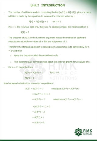 Unit I INTRODUCTION
- The number of additions made in computing Bin Rec([n/2]) is A([n/2]), plus one more
addition is made by the algorithm to increase the returned value by 1.
A[n] = A([n/2]) + 1 for n > 1
- if n = 1, the recursive calls end, there are no additions made, the initial condition is
A(1) = 0
- The presence of [n/2] in the function’s argument makes the method of backward
substitutions stumble on values of n that are not powers of 2.
- Therefore the standard approach to solving such a recurrence is to solve it only for n
= 2k and then
o Apply the theorem called the smoothness rule.
o This theorem gives correct answer about the order of growth for all values of n.
- For n = 2k takes the form
A(2k) = A(2k-1) + 1 for k > 0
A(20) = 0
Now backward substitutions encounter no problems:
A(2k) = A(2k-1) + 1 substitute A(2k-1) = A(2k-2)+1
= [A(2k-2) + 1] + 1
= A(2k-2) + 2 substitute A(2k-2) = A(2k-3) + 1
=[A(2k-3) + 1] + 2
= A[2k-3] + 3
= A[2k-i] + i
= A[2k-k] + k
 