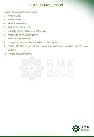 Unit I INTRODUCTION
Features of an algorithm’s animation:
1. Be consistent
2. Be interactive
3. Be clear and concise
4. Be forgiving to the user
5. Adapt to the knowledge level of the user
6. Emphasize the visual component
7. Keep the user interested.
8. Incorporate both symbolic and iconic representations.
9. Include algorithm’s analysis and comparisons with other algorithms for the same
problem.
10. Include execution history.
 