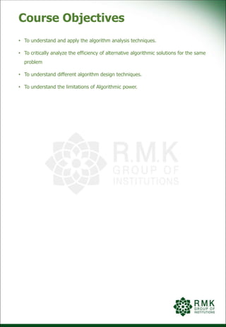 Course Objectives
• To understand and apply the algorithm analysis techniques.
• To critically analyze the efficiency of alternative algorithmic solutions for the same
problem
• To understand different algorithm design techniques.
• To understand the limitations of Algorithmic power.
 