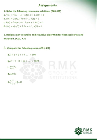 Assignments
1. Solve the following recurrence relations. (C01, K3)
a. T(n) = T(n − 1) + n for n > 1, x(1) = 0
b. x(n) = 3x(n/2) for n > 1, x(1) = 1
c. A(n) = 2A(n-1) + 1 for n > 1, A(1) = 1
d. x(n) = x(n/3) + 1 for n > 1, x(1) = 1
2. Design a non-recursive and recursive algorithm for fibonacci series and
analyse it. (C01, K3)
3. Compute the following sums. (CO1, K3)
a. 1+ 3 + 5 + 7 + . . . + 999
b. 2 + 4 + 8 + 16 + . . . + 1024
c. 𝒊=𝟑
𝒏+𝟏
𝟏
d. 𝒊=𝟑
𝒏+𝟏
𝒊
e.
𝒊=𝟏
𝒏
𝒋=𝟏
𝒏
𝒊𝒋
 