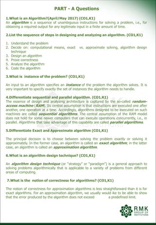 PART - A Questions
1.What is an Algorithm?(April/May 2017) (CO1,K1)
An algorithm is a sequence of unambiguous instructions for solving a problem, i.e., for
obtaining a required output for any legitimate input in a finite amount of time.
2.List the sequence of steps in designing and analyzing an algorithm. (CO1,K1)
1. Understand the problem
2. Decide on: computational means, exact vs. approximate solving, algorithm design
technique
3. Design an algorithm
4. Prove correctness
5. Analyze the algorithm
6. Code the algorithm
3.What is instance of the problem? (CO1,K1)
An input to an algorithm specifies an instance of the problem the algorithm solves. It is
very important to specify exactly the set of instances the algorithm needs to handle.
4.Differentiate sequential and parallel algorithm. (CO1,K1)
The essence of design and analyzing architecture is captured by the so-called random-
access machine (RAM). Its central assumption is that instructions are executed one after
another, one operation at a time. Accordingly, algorithms designed to be executed on such
machines are called sequential algorithms. The central assumption of the RAM model
does not hold for some newer computers that can execute operations concurrently, i.e., in
parallel. Algorithms that take advantage of this capability are called parallel algorithms.
5.Differentiate Exact and Approximate algorithm (CO1,K1)
The principal decision is to choose between solving the problem exactly or solving it
approximately. In the former case, an algorithm is called an exact algorithm; in the latter
case, an algorithm is called an approximation algorithm.
6.What is an algorithm design technique? (CO1,K1)
An algorithm design technique (or “strategy” or “paradigm”) is a general approach to
solving problems algorithmically that is applicable to a variety of problems from different
areas of computing.
7.What is the notion of correctness for algorithms? (CO1,K1)
The notion of correctness for approximation algorithms is less straightforward than it is for
exact algorithms. For an approximation algorithm, we usually would ike to be able to show
that the error produced by the algorithm does not exceed a predefined limit.
 