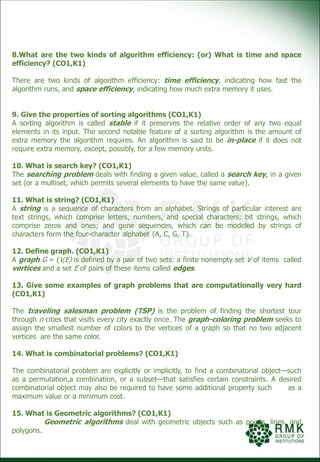 8.What are the two kinds of algorithm efficiency: (or) What is time and space
efficiency? (CO1,K1)
There are two kinds of algorithm efficiency: time efficiency, indicating how fast the
algorithm runs, and space efficiency, indicating how much extra memory it uses.
9. Give the properties of sorting algorithms (CO1,K1)
A sorting algorithm is called stable if it preserves the relative order of any two equal
elements in its input. The second notable feature of a sorting algorithm is the amount of
extra memory the algorithm requires. An algorithm is said to be in-place if it does not
require extra memory, except, possibly, for a few memory units.
10. What is search key? (CO1,K1)
The searching problem deals with finding a given value, called a search key, in a given
set (or a multiset, which permits several elements to have the same value).
11. What is string? (CO1,K1)
A string is a sequence of characters from an alphabet. Strings of particular interest are
text strings, which comprise letters, numbers, and special characters; bit strings, which
comprise zeros and ones; and gene sequences, which can be modeled by strings of
characters form the four-character alphabet {A, C, G, T}.
12. Define graph. (CO1,K1)
A graph G = (V,E) is defined by a pair of two sets: a finite nonempty set V of items called
vertices and a set E of pairs of these items called edges.
13. Give some examples of graph problems that are computationally very hard
(CO1,K1)
The traveling salesman problem (TSP) is the problem of finding the shortest tour
through n cities that visits every city exactly once. The graph-coloring problem seeks to
assign the smallest number of colors to the vertices of a graph so that no two adjacent
vertices are the same color.
14. What is combinatorial problems? (CO1,K1)
The combinatorial problem are explicitly or implicitly, to find a combinatorial object—such
as a permutation,a combination, or a subset—that satisfies certain constraints. A desired
combinatorial object may also be required to have some additional property such as a
maximum value or a minimum cost.
15. What is Geometric algorithms? (CO1,K1)
Geometric algorithms deal with geometric objects such as points, lines, and
polygons.
 
