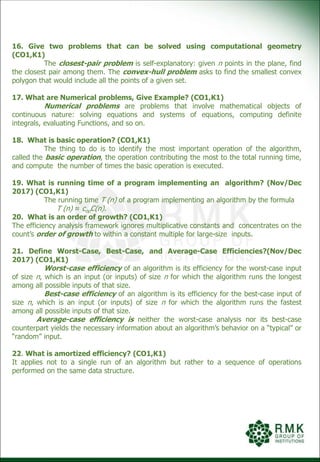 16. Give two problems that can be solved using computational geometry
(CO1,K1)
The closest-pair problem is self-explanatory: given n points in the plane, find
the closest pair among them. The convex-hull problem asks to find the smallest convex
polygon that would include all the points of a given set.
17. What are Numerical problems, Give Example? (CO1,K1)
Numerical problems are problems that involve mathematical objects of
continuous nature: solving equations and systems of equations, computing definite
integrals, evaluating Functions, and so on.
18. What is basic operation? (CO1,K1)
The thing to do is to identify the most important operation of the algorithm,
called the basic operation, the operation contributing the most to the total running time,
and compute the number of times the basic operation is executed.
19. What is running time of a program implementing an algorithm? (Nov/Dec
2017) (CO1,K1)
The running time T (n) of a program implementing an algorithm by the formula
T (n) ≈ copC(n).
20. What is an order of growth? (CO1,K1)
The efficiency analysis framework ignores multiplicative constants and concentrates on the
count’s order of growth to within a constant multiple for large-size inputs.
21. Define Worst-Case, Best-Case, and Average-Case Efficiencies?(Nov/Dec
2017) (CO1,K1)
Worst-case efficiency of an algorithm is its efficiency for the worst-case input
of size n, which is an input (or inputs) of size n for which the algorithm runs the longest
among all possible inputs of that size.
Best-case efficiency of an algorithm is its efficiency for the best-case input of
size n, which is an input (or inputs) of size n for which the algorithm runs the fastest
among all possible inputs of that size.
Average-case efficiency is neither the worst-case analysis nor its best-case
counterpart yields the necessary information about an algorithm’s behavior on a “typical” or
“random” input.
22. What is amortized efficiency? (CO1,K1)
It applies not to a single run of an algorithm but rather to a sequence of operations
performed on the same data structure.
 