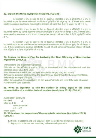 23. Explain the three asymptotic notations. (CO1,K1)
A function t (n) is said to be in O(g(n)), denoted t (n) ε O(g(n)), if t (n) is
bounded above by some constant multiple of g(n) for all large n, i.e., if there exist some
positive constant and some nonnegative integer n0 such that t (n) ≤ cg(n) for all n ≥ n0.
A function t (n) is said to be in Ω(g(n)), denoted t (n) ε Ω(g(n)), if t (n) is
bounded below by some positive constant multiple of g(n) for all large n, i.e., if there exist
some positive constant c and some nonnegative integer n0 such that t (n) ≥ cg(n) for all n
≥ n0.
A function t (n) is said to be in θ(g(n)), denoted t (n) ε θ(g(n)), if t (n) is
bounded both above and below by some positive constant multiples of g(n) for all large n,
i.e., if there exist some positive constants c1 and c2 and some nonnegative integer n0 such
that c2g(n) ≤ t (n) ≤ c1g(n) for all n ≥ n0.
24. Explain the General Plan for Analyzing the Time Efficiency of Nonrecursive
Algorithms (CO1,K1)
1.Understand the experiment’s purpose.
2.Decide on the efficiency metric M to be measured and the measurement unit (an
operation count vs. a time unit).
3.Decide on characteristics of the input sample (its range, size, and so on).
4.Prepare a program implementing the algorithm (or algorithms) for the experimentation.
5.Generate a sample of inputs.
6.Run the algorithm (or algorithms) on the sample’s inputs and record the data observed.
7.Analyze the data obtained.
25. Write an algorithm to find the number of binary digits in the binary
representation of a positive decimal number. (April/May 2015) (CO1,K1)
ALGORITHM Binary(n)
count1
while n>1 do
countcount+1
n∟n/2
return count
26. Write down the properties of the asymptotic notations. (April/May 2015)
(CO1,K1)
1. If t1(n) ε O(g1(n)) and t2 ε O(g2(n)) then t1(n)+t2(n) ε O(max{g1(n),g2(n)})
2. Asymptotic notations are transitive, reflexive and symmetric.
 